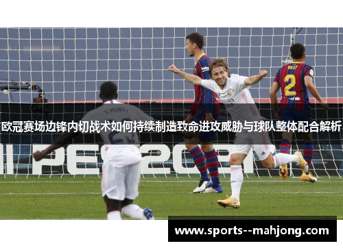 欧冠赛场边锋内切战术如何持续制造致命进攻威胁与球队整体配合解析