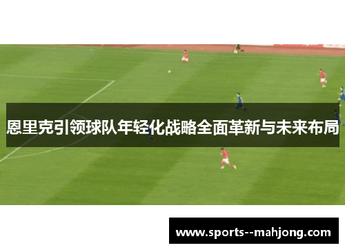 恩里克引领球队年轻化战略全面革新与未来布局