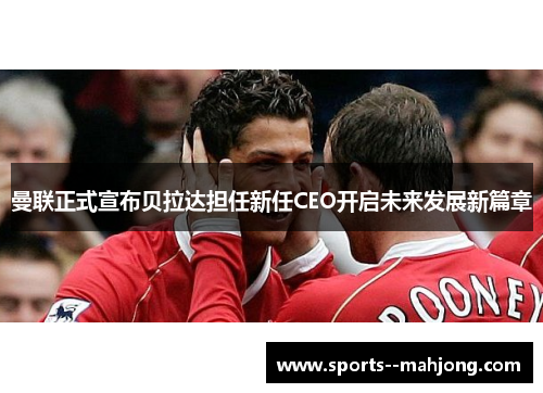 曼联正式宣布贝拉达担任新任CEO开启未来发展新篇章 曼联正式宣布贝拉达担任新任CEO开启未来发展新篇章