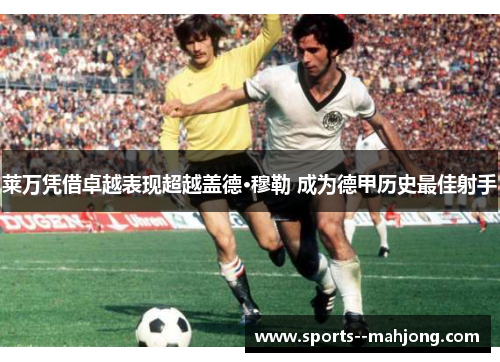 莱万凭借卓越表现超越盖德·穆勒 成为德甲历史最佳射手