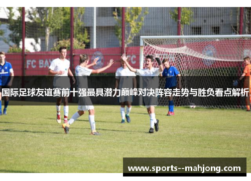 国际足球友谊赛前十强最具潜力巅峰对决阵容走势与胜负看点解析 国际足球友谊赛前十强最具潜力巅峰对决阵容走势与胜负看点解析