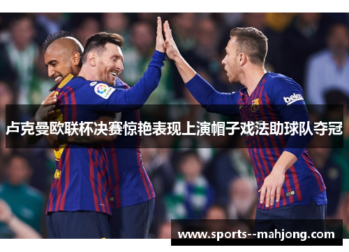 卢克曼欧联杯决赛惊艳表现上演帽子戏法助球队夺冠 卢克曼欧联杯决赛惊艳表现上演帽子戏法助球队夺冠