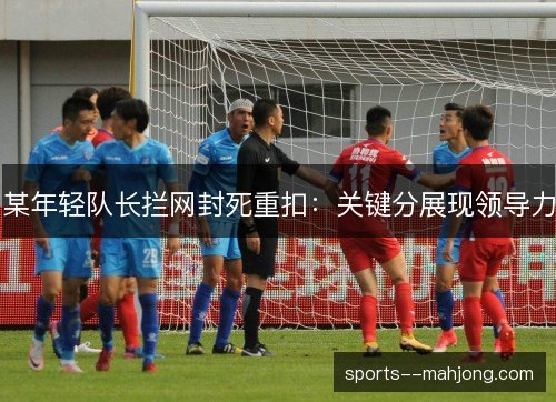 某年轻队长拦网封死重扣:关键分展现领导力 某年轻队长拦网封死重扣:关键分展现领导力